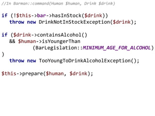 //In Barman::command(Human $human, Drink $drink)
if (!$this->bar->hasInStock($drink))
throw new DrinkNotInStockException($drink);
if ($drink->containsAlcohol()
&& $human->isYoungerThan
(BarLegislation::MINIMUM_AGE_FOR_ALCOHOL)
)
throw new TooYoungToDrinkAlcoholException();
$this->prepare($human, $drink);
 