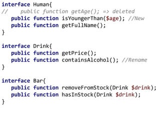 interface Human{
// public function getAge(); => deleted
public function isYoungerThan($age); //New
public function getFullName();
}
interface Drink{
public function getPrice();
public function containsAlcohol(); //Rename
}
interface Bar{
public function removeFromStock(Drink $drink);
public function hasInStock(Drink $drink);
}
 