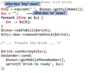 //In Barman::prepare(Human $human, Drink $drink)
$tmp = explode(" ", $human->getFullName());
$ac = "";
foreach ($tmp as $w) {
$ac .= $w[0];
}
$human->addToBill($drink);
$this->bar->removeFromStock($drink);
/* ... Prepare the drink ... */
$drink->setAcronym($ac);
SmsSender::send(
$human->getMobilePhoneNumber(),
sprintf('Drink %s ready', $ac)
);
What does “tmp” mean?
What does “ac” mean?
 