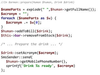 //In Barman::prepare(Human $human, Drink $drink)
$nameParts = explode(" ",$human->getFullName());
$acronym = "";
foreach ($nameParts as $w) {
$acronym .= $w[0];
}
$human->addToBill($drink);
$this->bar->removeFromStock($drink);
/* ... Prepare the drink ... */
$drink->setAcronym($acronym);
SmsSender::send(
$human->getMobilePhoneNumber(),
sprintf('Drink %s ready', $acronym)
);
 