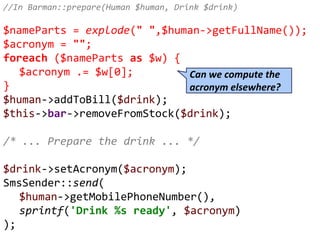 //In Barman::prepare(Human $human, Drink $drink)
$nameParts = explode(" ",$human->getFullName());
$acronym = "";
foreach ($nameParts as $w) {
$acronym .= $w[0];
}
$human->addToBill($drink);
$this->bar->removeFromStock($drink);
/* ... Prepare the drink ... */
$drink->setAcronym($acronym);
SmsSender::send(
$human->getMobilePhoneNumber(),
sprintf('Drink %s ready', $acronym)
);
Can we compute the
acronym elsewhere?
 