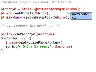 //In Barman::prepare(Human $human, Drink $drink)
$acronym = $this->getHumanAcronym($human);
$human->addToBill($drink);
$this->bar->removeFromStock($drink);
/* ... Prepare the drink ... */
$drink->setAcronym($acronym);
SmsSender::send(
$human->getMobilePhoneNumber(),
sprintf('Drink %s ready', $acronym)
);
That’s better,
but ...
 