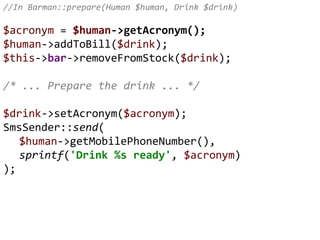 //In Barman::prepare(Human $human, Drink $drink)
$acronym = $human->getAcronym();
$human->addToBill($drink);
$this->bar->removeFromStock($drink);
/* ... Prepare the drink ... */
$drink->setAcronym($acronym);
SmsSender::send(
$human->getMobilePhoneNumber(),
sprintf('Drink %s ready', $acronym)
);
 
