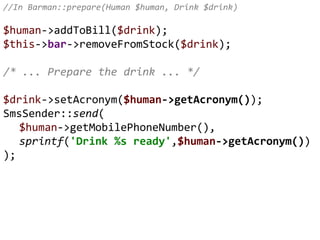 //In Barman::prepare(Human $human, Drink $drink)
$human->addToBill($drink);
$this->bar->removeFromStock($drink);
/* ... Prepare the drink ... */
$drink->setAcronym($human->getAcronym());
SmsSender::send(
$human->getMobilePhoneNumber(),
sprintf('Drink %s ready',$human->getAcronym())
);
 