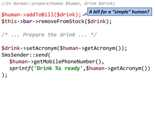 //In Barman::prepare(Human $human, Drink $drink)
$human->addToBill($drink);
$this->bar->removeFromStock($drink);
/* ... Prepare the drink ... */
$drink->setAcronym($human->getAcronym());
SmsSender::send(
$human->getMobilePhoneNumber(),
sprintf('Drink %s ready',$human->getAcronym())
);
A bill for a “simple” human?
 