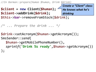 //In Barman::prepare(Human $human, Drink $drink)
$client = new Client($human);
$client->addDrink($drink);
$this->bar->removeFromStock($drink);
/* ... Prepare the drink ... */
$drink->setAcronym($human->getAcronym());
SmsSender::send(
$human->getMobilePhoneNumber(),
sprintf('Drink %s ready',$human->getAcronym())
);
Create a “Client” class:
He knows what he’s
drinking
 