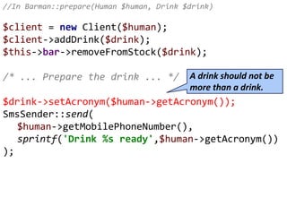 //In Barman::prepare(Human $human, Drink $drink)
$client = new Client($human);
$client->addDrink($drink);
$this->bar->removeFromStock($drink);
/* ... Prepare the drink ... */
$drink->setAcronym($human->getAcronym());
SmsSender::send(
$human->getMobilePhoneNumber(),
sprintf('Drink %s ready',$human->getAcronym())
);
A drink should not be
more than a drink.
 