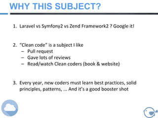 WHY THIS SUBJECT?
1. Laravel vs Symfony2 vs Zend Framework2 ? Google it!
2. “Clean code” is a subject I like
– Pull request
– Gave lots of reviews
– Read/watch Clean coders (book & website)
3. Every year, new coders must learn best practices, solid
principles, patterns, ... And it’s a good booster shot
 