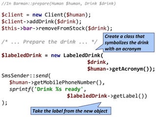 //In Barman::prepare(Human $human, Drink $drink)
$client = new Client($human);
$client->addDrink($drink);
$this->bar->removeFromStock($drink);
/* ... Prepare the drink ... */
$labeledDrink = new LabeledDrink(
$drink,
$human->getAcronym());
SmsSender::send(
$human->getMobilePhoneNumber(),
sprintf('Drink %s ready',
$labeledDrink->getLabel())
);
Create a class that
symbolizes the drink
with an acronym
Take the label from the new object
 