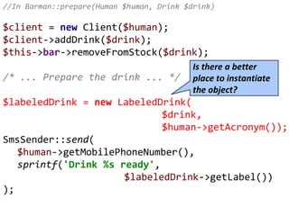 //In Barman::prepare(Human $human, Drink $drink)
$client = new Client($human);
$client->addDrink($drink);
$this->bar->removeFromStock($drink);
/* ... Prepare the drink ... */
$labeledDrink = new LabeledDrink(
$drink,
$human->getAcronym());
SmsSender::send(
$human->getMobilePhoneNumber(),
sprintf('Drink %s ready',
$labeledDrink->getLabel())
);
Is there a better
place to instantiate
the object?
 