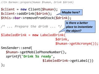 //In Barman::prepare(Human $human, Drink $drink)
$client = new Client($human);
$client->addDrink($drink);
$this->bar->removeFromStock($drink);
/* ... Prepare the drink ... */
$labeledDrink = new LabeledDrink(
$drink,
$human->getAcronym());
SmsSender::send(
$human->getMobilePhoneNumber(),
sprintf('Drink %s ready',
$labeledDrink->getLabel())
);
Is there a better
place to instantiate
the object?
Maybe here?
 