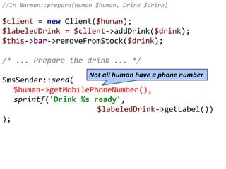 //In Barman::prepare(Human $human, Drink $drink)
$client = new Client($human);
$labeledDrink = $client->addDrink($drink);
$this->bar->removeFromStock($drink);
/* ... Prepare the drink ... */
SmsSender::send(
$human->getMobilePhoneNumber(),
sprintf('Drink %s ready',
$labeledDrink->getLabel())
);
Not all human have a phone number
 
