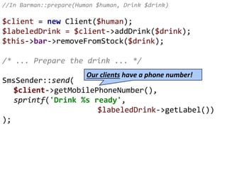 //In Barman::prepare(Human $human, Drink $drink)
$client = new Client($human);
$labeledDrink = $client->addDrink($drink);
$this->bar->removeFromStock($drink);
/* ... Prepare the drink ... */
SmsSender::send(
$client->getMobilePhoneNumber(),
sprintf('Drink %s ready',
$labeledDrink->getLabel())
);
Our clients have a phone number!
 
