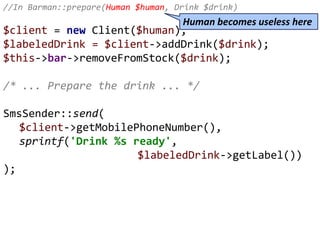 //In Barman::prepare(Human $human, Drink $drink)
$client = new Client($human);
$labeledDrink = $client->addDrink($drink);
$this->bar->removeFromStock($drink);
/* ... Prepare the drink ... */
SmsSender::send(
$client->getMobilePhoneNumber(),
sprintf('Drink %s ready',
$labeledDrink->getLabel())
);
Human becomes useless here
 