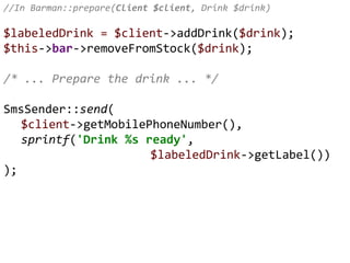 //In Barman::prepare(Client $client, Drink $drink)
$labeledDrink = $client->addDrink($drink);
$this->bar->removeFromStock($drink);
/* ... Prepare the drink ... */
SmsSender::send(
$client->getMobilePhoneNumber(),
sprintf('Drink %s ready',
$labeledDrink->getLabel())
);
 