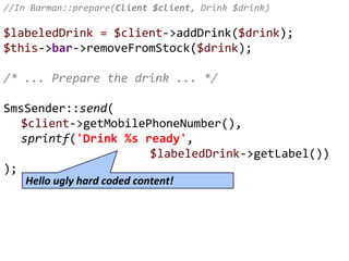 //In Barman::prepare(Client $client, Drink $drink)
$labeledDrink = $client->addDrink($drink);
$this->bar->removeFromStock($drink);
/* ... Prepare the drink ... */
SmsSender::send(
$client->getMobilePhoneNumber(),
sprintf('Drink %s ready',
$labeledDrink->getLabel())
);
Hello ugly hard coded content!
 