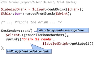 //In Barman::prepare(Client $client, Drink $drink)
$labeledDrink = $client->addDrink($drink);
$this->bar->removeFromStock($drink);
/* ... Prepare the drink ... */
SmsSender::send(
$client->getMobilePhoneNumber(),
sprintf('Drink %s ready',
$labeledDrink->getLabel())
);
Hello ugly hard coded content!
We actually send a message here...
 