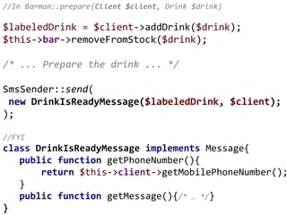 //In Barman::prepare(Client $client, Drink $drink)
$labeledDrink = $client->addDrink($drink);
$this->bar->removeFromStock($drink);
/* ... Prepare the drink ... */
SmsSender::send(
new DrinkIsReadyMessage($labeledDrink, $client);
);
//FYI
class DrinkIsReadyMessage implements Message{
public function getPhoneNumber(){
return $this->client->getMobilePhoneNumber();
}
public function getMessage(){/* … */}
}
 