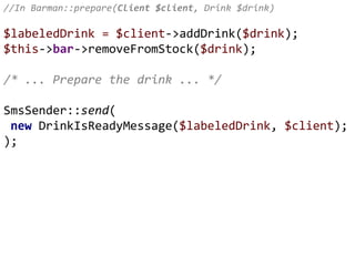 //In Barman::prepare(Client $client, Drink $drink)
$labeledDrink = $client->addDrink($drink);
$this->bar->removeFromStock($drink);
/* ... Prepare the drink ... */
SmsSender::send(
new DrinkIsReadyMessage($labeledDrink, $client);
);
 