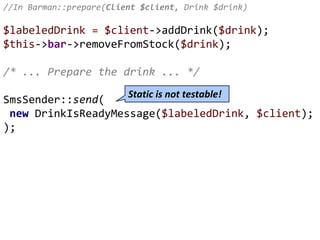 //In Barman::prepare(Client $client, Drink $drink)
$labeledDrink = $client->addDrink($drink);
$this->bar->removeFromStock($drink);
/* ... Prepare the drink ... */
SmsSender::send(
new DrinkIsReadyMessage($labeledDrink, $client);
);
Static is not testable!
 