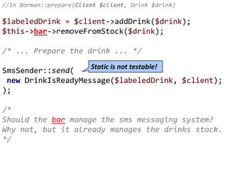 //In Barman::prepare(Client $client, Drink $drink)
$labeledDrink = $client->addDrink($drink);
$this->bar->removeFromStock($drink);
/* ... Prepare the drink ... */
SmsSender::send(
new DrinkIsReadyMessage($labeledDrink, $client);
);
/*
Should the bar manage the sms messaging system?
Why not, but it already manages the drinks stock.
*/
Static is not testable!
 