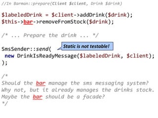 //In Barman::prepare(Client $client, Drink $drink)
$labeledDrink = $client->addDrink($drink);
$this->bar->removeFromStock($drink);
/* ... Prepare the drink ... */
SmsSender::send(
new DrinkIsReadyMessage($labeledDrink, $client);
);
/*
Should the bar manage the sms messaging system?
Why not, but it already manages the drinks stock.
Maybe the bar should be a facade?
*/
Static is not testable!
 
