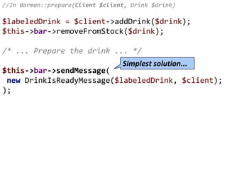 //In Barman::prepare(Client $client, Drink $drink)
$labeledDrink = $client->addDrink($drink);
$this->bar->removeFromStock($drink);
/* ... Prepare the drink ... */
$this->bar->sendMessage(
new DrinkIsReadyMessage($labeledDrink, $client);
);
Simplest solution...
 