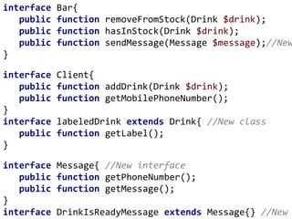 interface Bar{
public function removeFromStock(Drink $drink);
public function hasInStock(Drink $drink);
public function sendMessage(Message $message);//New
}
interface Client{
public function addDrink(Drink $drink);
public function getMobilePhoneNumber();
}
interface labeledDrink extends Drink{ //New class
public function getLabel();
}
interface Message{ //New interface
public function getPhoneNumber();
public function getMessage();
}
interface DrinkIsReadyMessage extends Message{} //New
 