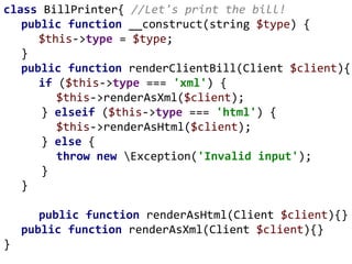 class BillPrinter{ //Let's print the bill!
public function __construct(string $type) {
$this->type = $type;
}
public function renderClientBill(Client $client){
if ($this->type === 'xml') {
$this->renderAsXml($client);
} elseif ($this->type === 'html') {
$this->renderAsHtml($client);
} else {
throw new Exception('Invalid input');
}
}
public function renderAsHtml(Client $client){}
public function renderAsXml(Client $client){}
}
 