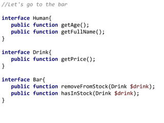 //Let's go to the bar
interface Human{
public function getAge();
public function getFullName();
}
interface Drink{
public function getPrice();
}
interface Bar{
public function removeFromStock(Drink $drink);
public function hasInStock(Drink $drink);
}
 
