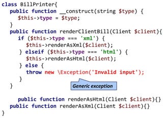 class BillPrinter{
public function __construct(string $type) {
$this->type = $type;
}
public function renderClientBill(Client $client){
if ($this->type === 'xml') {
$this->renderAsXml($client);
} elseif ($this->type === 'html') {
$this->renderAsHtml($client);
} else {
throw new Exception('Invalid input');
}
}
public function renderAsHtml(Client $client){}
public function renderAsXml(Client $client){}
}
Generic exception
 