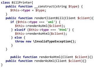 class BillPrinter{
public function __construct(string $type) {
$this->type = $type;
}
public function renderClientBill(Client $client){
if ($this->type === 'xml') {
$this->renderAsXml($client);
} elseif ($this->type === 'html') {
$this->renderAsHtml($client);
} else {
throw new InvalidTypeException();
}
}
public function renderAsHtml(Client $client){}
public function renderAsXml(Client $client){}
}
 