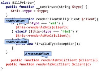 class BillPrinter{
public function __construct(string $type) {
$this->type = $type;
}
public function renderClientBill(Client $client){
if ($this->type === 'xml') {
$this->renderAsXml($client);
} elseif ($this->type === 'html') {
$this->renderAsHtml($client);
} else {
throw new InvalidTypeException();
}
}
public function renderAsHtml(Client $client){}
public function renderAsXml(Client $client){}
}
Render an xml
Render an html
2 responsabilities
 