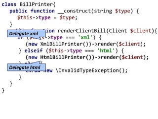 class BillPrinter{
public function __construct(string $type) {
$this->type = $type;
}
public function renderClientBill(Client $client){
if ($this->type === 'xml') {
(new XmlBillPrinter())->render($client);
} elseif ($this->type === 'html') {
(new HtmlBillPrinter())->render($client);
} else {
throw new InvalidTypeException();
}
}
}
Delegate html
Delegate xml
 
