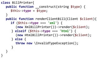 class BillPrinter{
public function __construct(string $type) {
$this->type = $type;
}
public function renderClientBill(Client $client){
if ($this->type === 'xml') {
(new XmlBillPrinter())->render($client);
} elseif ($this->type === 'html') {
(new HtmlBillPrinter())->render($client);
} else {
throw new InvalidTypeException();
}
}
}
 