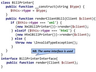 class BillPrinter{
public function __construct(string $type) {
$this->type = $type;
}
public function renderClientBill(Client $client){
if ($this->type === 'xml') {
(new XmlBillPrinter())->render($client);
} elseif ($this->type === 'html') {
(new HtmlBillPrinter())->render($client);
} else {
throw new InvalidTypeException();
}
}
}
interface BillPrinterInterface{
public function render(Client $client);
}
NB: The same interface is used
 