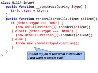 class BillPrinter{
public function __construct(string $type) {
$this->type = $type;
}
public function renderClientBill(Client $client){
if ($this->type === 'xml') {
(new XmlBillPrinter())->render($client);
} elseif ($this->type === 'html') {
(new HtmlBillPrinter())->render($client);
} else {
throw new InvalidTypeException();
}
}
} It’s not my job to find what instantiate!
I just want to render a bill!
 
