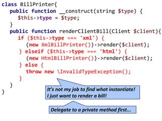 class BillPrinter{
public function __construct(string $type) {
$this->type = $type;
}
public function renderClientBill(Client $client){
if ($this->type === 'xml') {
(new XmlBillPrinter())->render($client);
} elseif ($this->type === 'html') {
(new HtmlBillPrinter())->render($client);
} else {
throw new InvalidTypeException();
}
}
} It’s not my job to find what instantiate!
I just want to render a bill!
Delegate to a private method first...
 