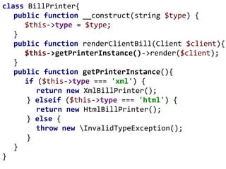 class BillPrinter{
public function __construct(string $type) {
$this->type = $type;
}
public function renderClientBill(Client $client){
$this->getPrinterInstance()->render($client);
}
public function getPrinterInstance(){
if ($this->type === 'xml') {
return new XmlBillPrinter();
} elseif ($this->type === 'html') {
return new HtmlBillPrinter();
} else {
throw new InvalidTypeException();
}
}
}
 