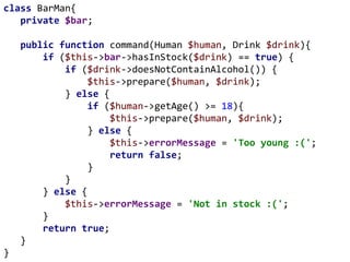 class BarMan{
private $bar;
public function command(Human $human, Drink $drink){
if ($this->bar->hasInStock($drink) == true) {
if ($drink->doesNotContainAlcohol()) {
$this->prepare($human, $drink);
} else {
if ($human->getAge() >= 18){
$this->prepare($human, $drink);
} else {
$this->errorMessage = 'Too young :(';
return false;
}
}
} else {
$this->errorMessage = 'Not in stock :(';
}
return true;
}
}
 