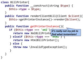 class BillPrinter{
public function __construct(string $type) {
$this->type = $type;
}
public function renderClientBill(Client $client){
$this->getPrinterInstance()->render($client);
}
public function getPrinterInstance(){
if ($this->type === 'xml') {
return new XmlBillPrinter();
} elseif ($this->type === 'html') {
return new HtmlBillPrinter();
} else {
throw new InvalidTypeException();
}
}
}
It’s really not my job to
find what instantiate!
 