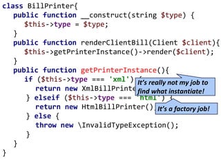 class BillPrinter{
public function __construct(string $type) {
$this->type = $type;
}
public function renderClientBill(Client $client){
$this->getPrinterInstance()->render($client);
}
public function getPrinterInstance(){
if ($this->type === 'xml') {
return new XmlBillPrinter();
} elseif ($this->type === 'html') {
return new HtmlBillPrinter();
} else {
throw new InvalidTypeException();
}
}
}
It’s really not my job to
find what instantiate!
It’s a factory job!
 