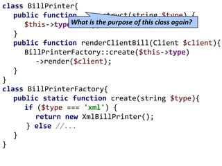 class BillPrinter{
public function __construct(string $type) {
$this->type = $type;
}
public function renderClientBill(Client $client){
BillPrinterFactory::create($this->type)
->render($client);
}
}
class BillPrinterFactory{
public static function create(string $type){
if ($type === 'xml') {
return new XmlBillPrinter();
} else //...
}
}
What is the purpose of this class again?
 