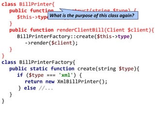 class BillPrinter{
public function __construct(string $type) {
$this->type = $type;
}
public function renderClientBill(Client $client){
BillPrinterFactory::create($this->type)
->render($client);
}
}
class BillPrinterFactory{
public static function create(string $type){
if ($type === 'xml') {
return new XmlBillPrinter();
} else //...
}
}
What is the purpose of this class again?
 
