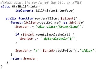 //What about the render of the bill in HTML?
class HtmlBillPrinter
implements BillPrinterInterface{
public function render(Client $client){
foreach($client->getDrinks() as $drink){
$render .= '<div class="drink-line"';
if ($drink->containsAlcohol()) {
$render .= ' data-alcohol="1"';
}
$render.= '>'. $drink->getPrice() .'</div>';
}
return $render;
}
}
 