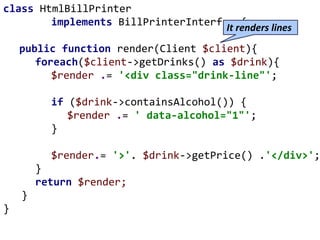 class HtmlBillPrinter
implements BillPrinterInterface{
public function render(Client $client){
foreach($client->getDrinks() as $drink){
$render .= '<div class="drink-line"';
if ($drink->containsAlcohol()) {
$render .= ' data-alcohol="1"';
}
$render.= '>'. $drink->getPrice() .'</div>';
}
return $render;
}
}
It renders lines
 