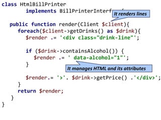 class HtmlBillPrinter
implements BillPrinterInterface{
public function render(Client $client){
foreach($client->getDrinks() as $drink){
$render .= '<div class="drink-line"';
if ($drink->containsAlcohol()) {
$render .= ' data-alcohol="1"';
}
$render.= '>'. $drink->getPrice() .'</div>';
}
return $render;
}
}
It manages HTML and its attributes
It renders lines
 