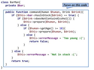 class BarMan{
private $bar;
public function command(Human $human, Drink $drink){
if ($this->bar->hasInStock($drink) == true) {
if ($drink->doesNotContainAlcohol()) {
$this->prepare($human, $drink);
} else {
if ($human->getAge() >= 18){
$this->prepare($human, $drink);
} else {
$this->errorMessage = 'Too young :(';
return false;
}
}
} else {
$this->errorMessage = 'Not in stock :(';
}
return true;
}
}
Focus on this code
 