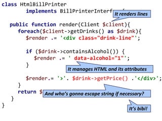 class HtmlBillPrinter
implements BillPrinterInterface{
public function render(Client $client){
foreach($client->getDrinks() as $drink){
$render .= '<div class="drink-line"';
if ($drink->containsAlcohol()) {
$render .= ' data-alcohol="1"';
}
$render.= '>'. $drink->getPrice() .'</div>';
}
return $render;
}
}
It manages HTML and its attributes
And who’s gonna escape string if necessary?
It renders lines
It’s bibi!
 