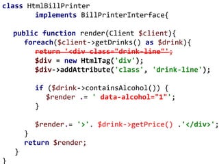 class HtmlBillPrinter
implements BillPrinterInterface{
public function render(Client $client){
foreach($client->getDrinks() as $drink){
return '<div class="drink-line"';
$div = new HtmlTag('div');
$div->addAttribute('class', 'drink-line');
if ($drink->containsAlcohol()) {
$render .= ' data-alcohol="1"';
}
$render.= '>'. $drink->getPrice() .'</div>';
}
return $render;
}
}
 